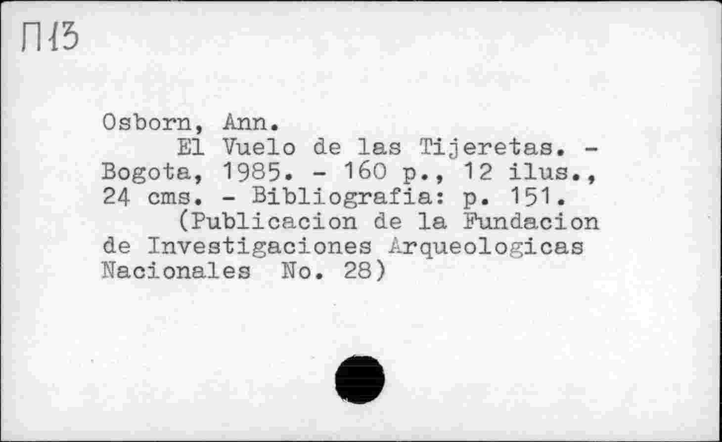﻿П15
Osborn, Ann.
El Vuelo de las Tijeretas. -Bogota, 1985. - 160 p., 12 ilus., 24 eins, - Bibliografia: p. 151.
(Publicacion de la Fundacion de Investigaciones Arqueologicas Nacionales No. 28)